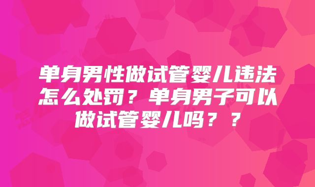 单身男性做试管婴儿违法怎么处罚？单身男子可以做试管婴儿吗？？