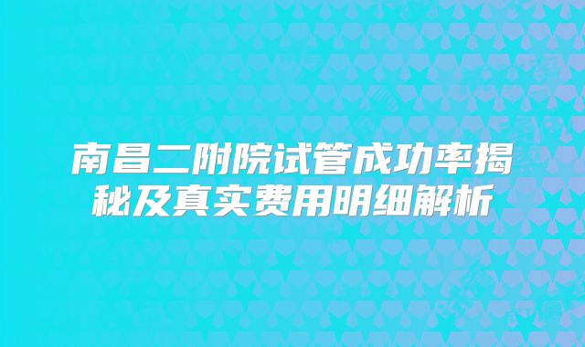 南昌二附院试管成功率揭秘及真实费用明细解析