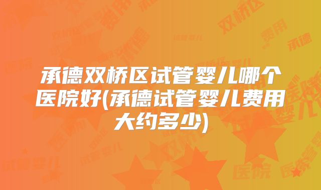 承德双桥区试管婴儿哪个医院好(承德试管婴儿费用大约多少)