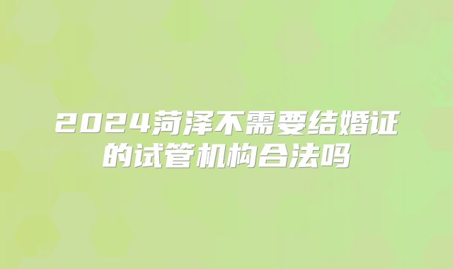 2024菏泽不需要结婚证的试管机构合法吗