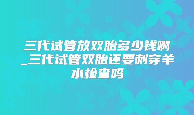 三代试管放双胎多少钱啊_三代试管双胎还要刺穿羊水检查吗