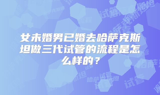 女未婚男已婚去哈萨克斯坦做三代试管的流程是怎么样的？