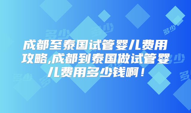 成都至泰国试管婴儿费用攻略,成都到泰国做试管婴儿费用多少钱啊！