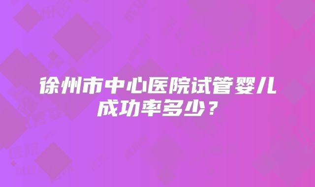 徐州市中心医院试管婴儿成功率多少?