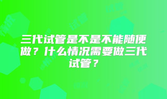 三代试管是不是不能随便做？什么情况需要做三代试管？