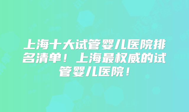 上海十大试管婴儿医院排名清单!上海最权威的试管婴儿医院!