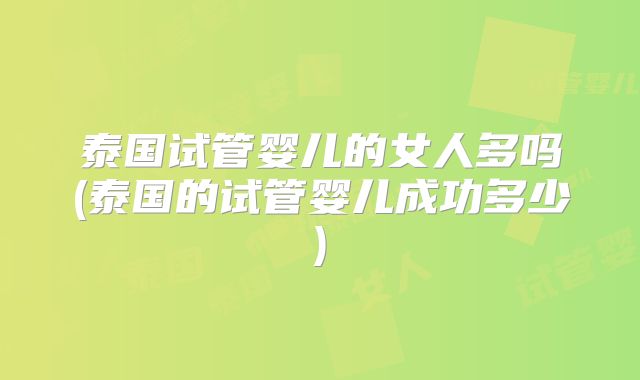 泰国试管婴儿的女人多吗(泰国的试管婴儿成功多少)