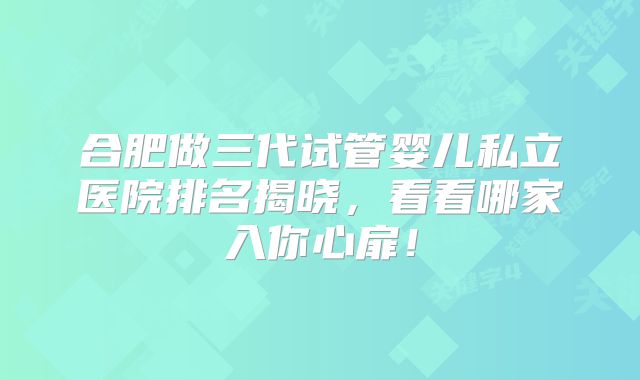 合肥做三代试管婴儿私立医院排名揭晓，看看哪家入你心扉！