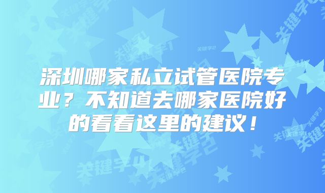 深圳哪家私立试管医院专业?不知道去哪家医院好的看看这里的建议!