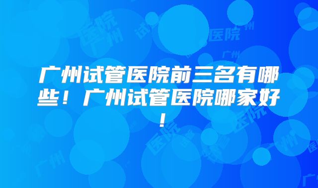 广州试管医院前三名有哪些！广州试管医院哪家好！