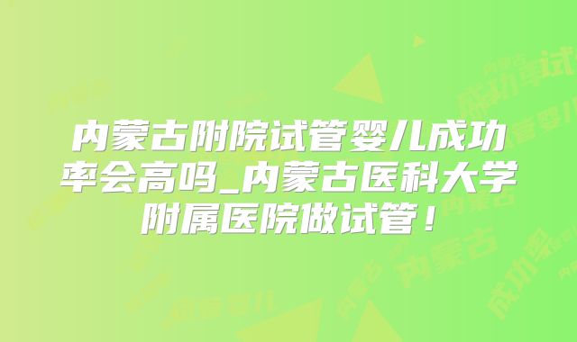 内蒙古附院试管婴儿成功率会高吗_内蒙古医科大学附属医院做试管!