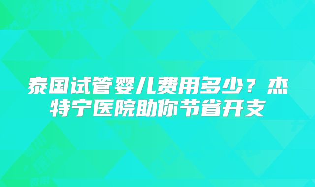 泰国试管婴儿费用多少？杰特宁医院助你节省开支