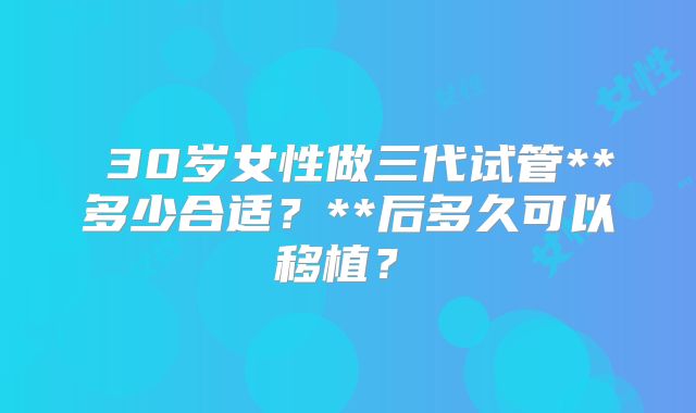 ‌30岁女性做三代试管**多少合适？**后多久可以移植？‌