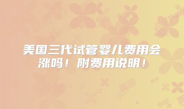美国三代试管婴儿费用会涨吗！附费用说明！