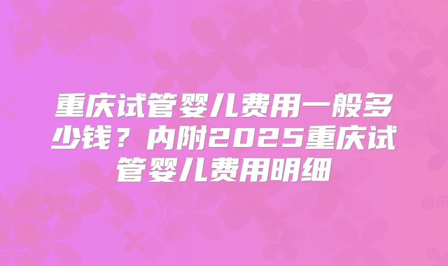 重庆试管婴儿费用一般多少钱?内附2025重庆试管婴儿费用明细