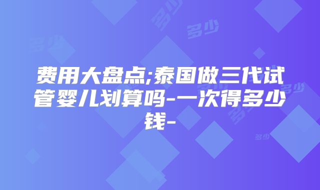 费用大盘点;泰国做三代试管婴儿划算吗-一次得多少钱-