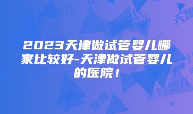 2023天津做试管婴儿哪家比较好-天津做试管婴儿的医院！
