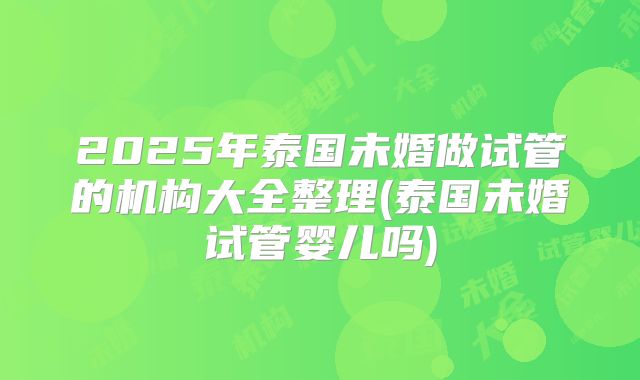 2025年泰国未婚做试管的机构大全整理(泰国未婚试管婴儿吗)