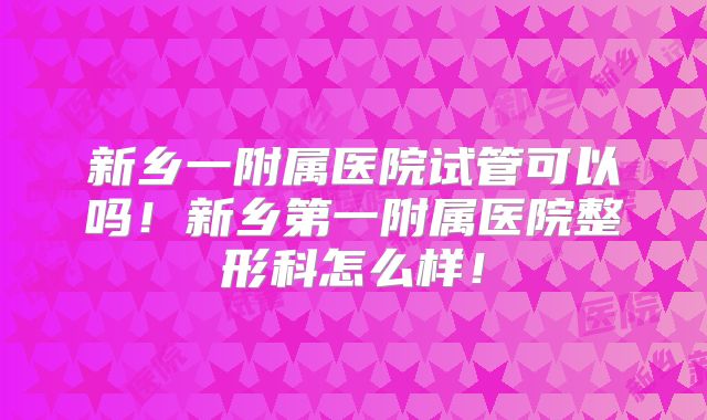 新乡一附属医院试管可以吗！新乡第一附属医院整形科怎么样！