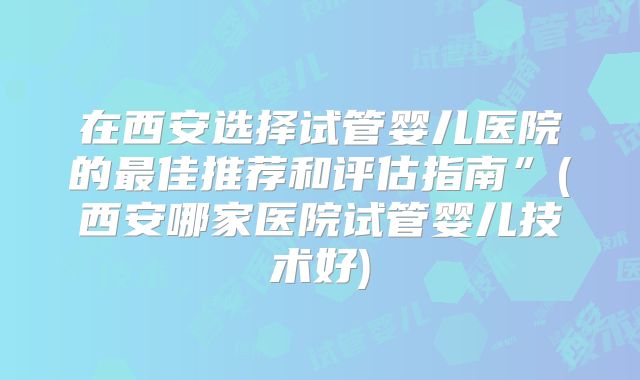 在西安选择试管婴儿医院的最佳推荐和评估指南”(西安哪家医院试管婴儿技术好)