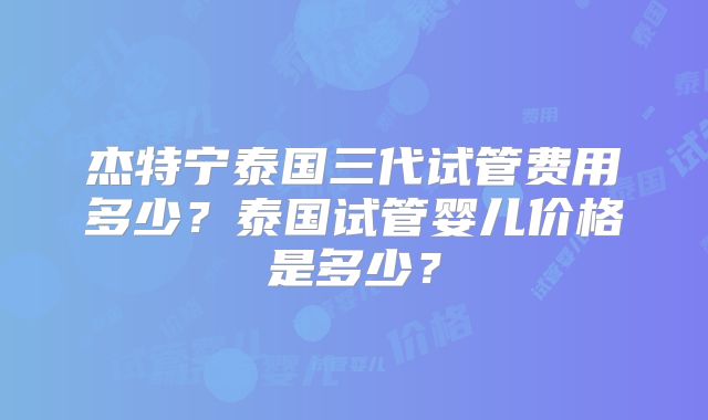 杰特宁泰国三代试管费用多少?泰国试管婴儿价格是多少?