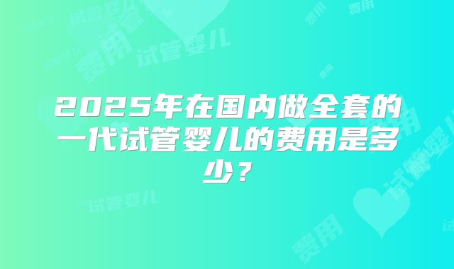2025年在国内做全套的一代试管婴儿的费用是多少？