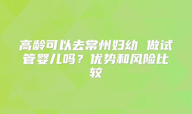 高龄可以去常州妇幼 做试管婴儿吗？优势和风险比较