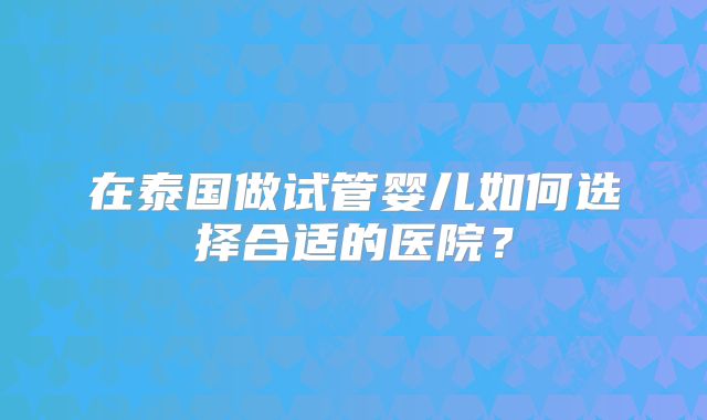 在泰国做试管婴儿如何选择合适的医院?