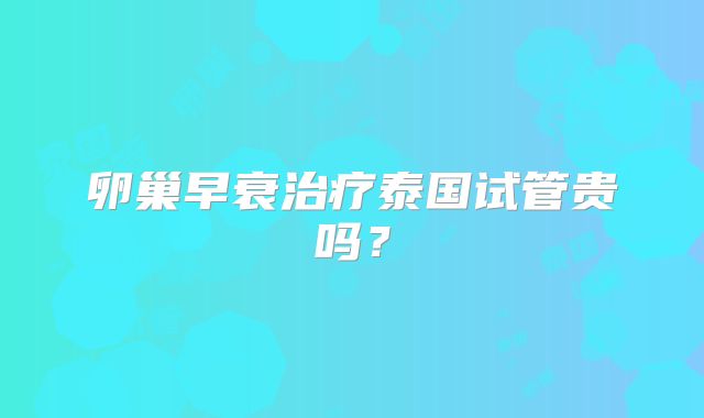 卵巢早衰治疗泰国试管贵吗?