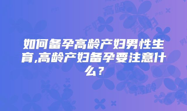 如何备孕高龄产妇男性生育,高龄产妇备孕要注意什么?