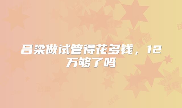 吕梁做试管得花多钱，12万够了吗