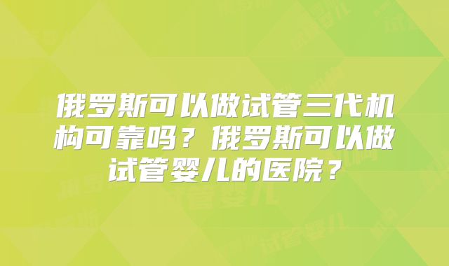 俄罗斯可以做试管三代机构可靠吗?俄罗斯可以做试管婴儿的医院?
