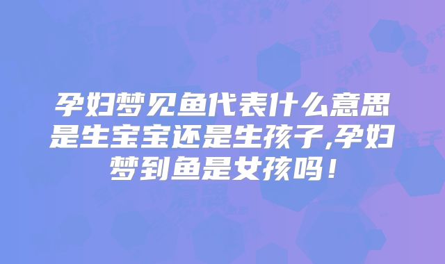 孕妇梦见鱼代表什么意思是生宝宝还是生孩子,孕妇梦到鱼是女孩吗!