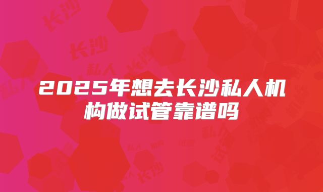 2025年想去长沙私人机构做试管靠谱吗
