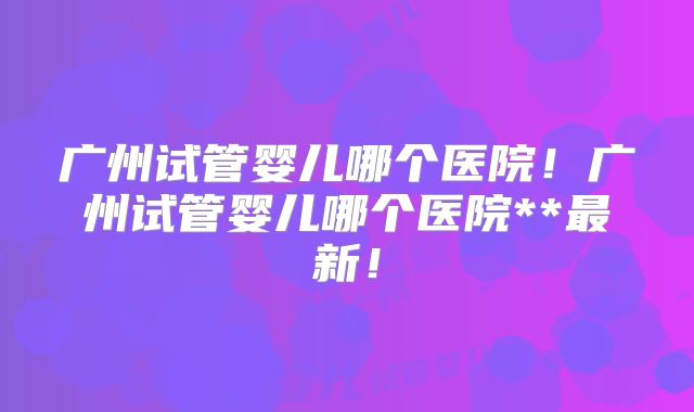 广州试管婴儿哪个医院！广州试管婴儿哪个医院**最新！