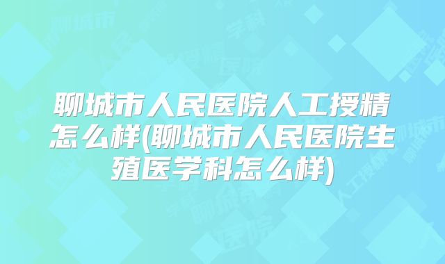 聊城市人民医院人工授精怎么样(聊城市人民医院生殖医学科怎么样)