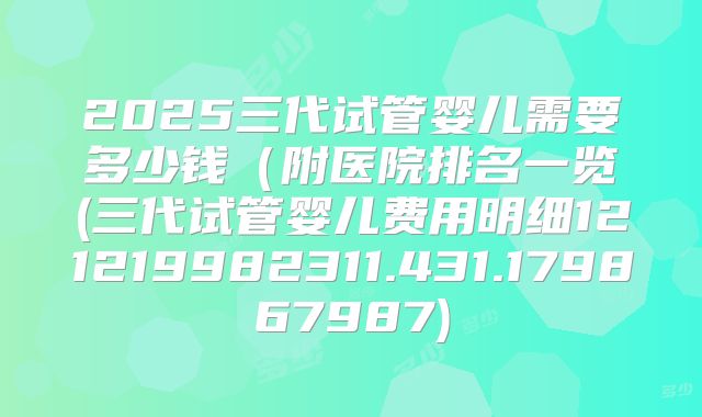 2025三代试管婴儿需要多少钱（附医院排名一览(三代试管婴儿费用明细121219982311.431.179867987)