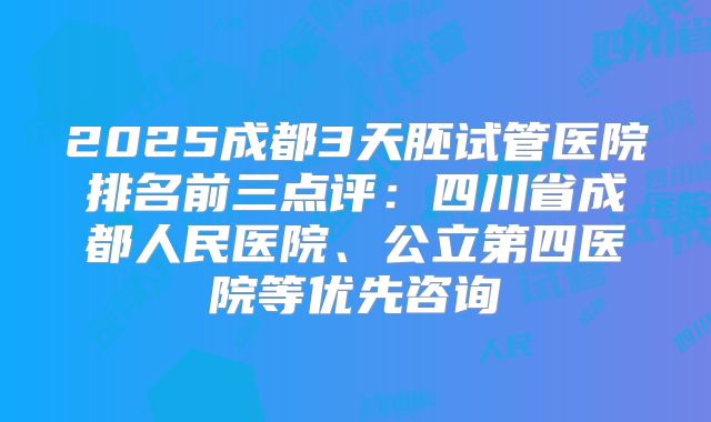 2025成都3天胚试管医院排名前三点评:四川省成都人民医院、公立第四医院等优先咨询