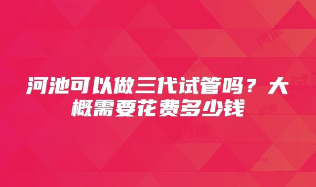 河池可以做三代试管吗？大概需要花费多少钱
