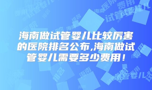 海南做试管婴儿比较厉害的医院排名公布,海南做试管婴儿需要多少费用!