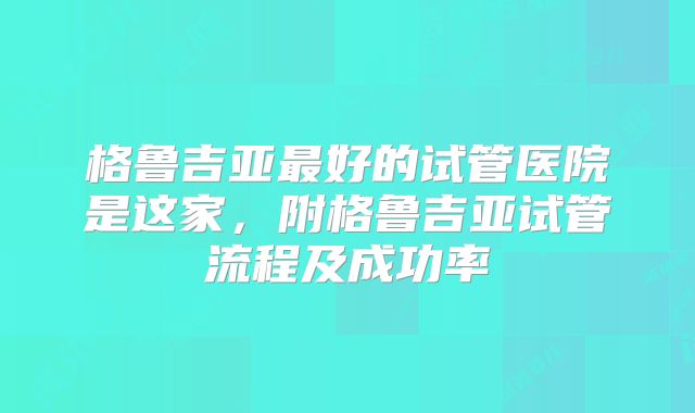 格鲁吉亚最好的试管医院是这家，附格鲁吉亚试管流程及成功率