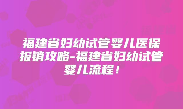 福建省妇幼试管婴儿医保报销攻略-福建省妇幼试管婴儿流程！