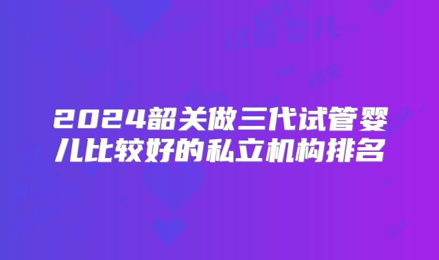 2024韶关做三代试管婴儿比较好的私立机构排名