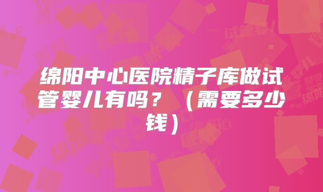 绵阳中心医院精子库做试管婴儿有吗？（需要多少钱）