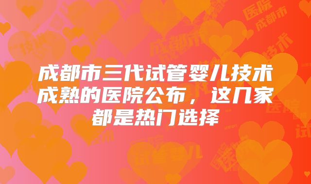 成都市三代试管婴儿技术成熟的医院公布，这几家都是热门选择