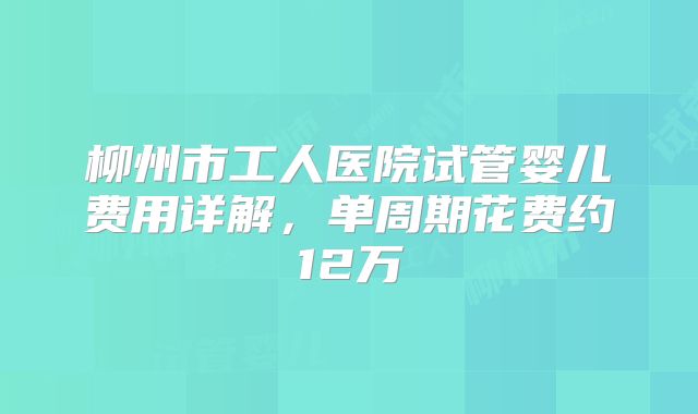 柳州市工人医院试管婴儿费用详解，单周期花费约12万