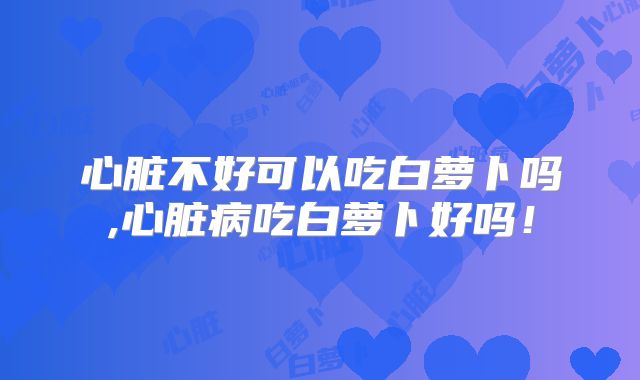心脏不好可以吃白萝卜吗,心脏病吃白萝卜好吗!