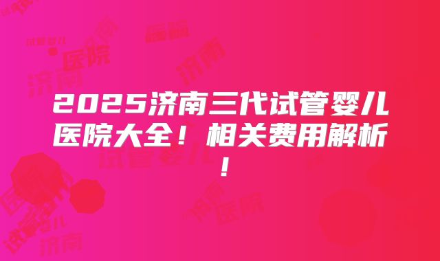 2025济南三代试管婴儿医院大全!相关费用解析!