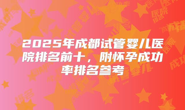 2025年成都试管婴儿医院排名前十，附怀孕成功率排名参考