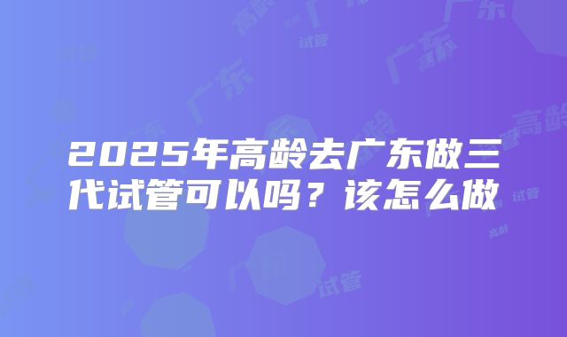 2025年高龄去广东做三代试管可以吗？该怎么做